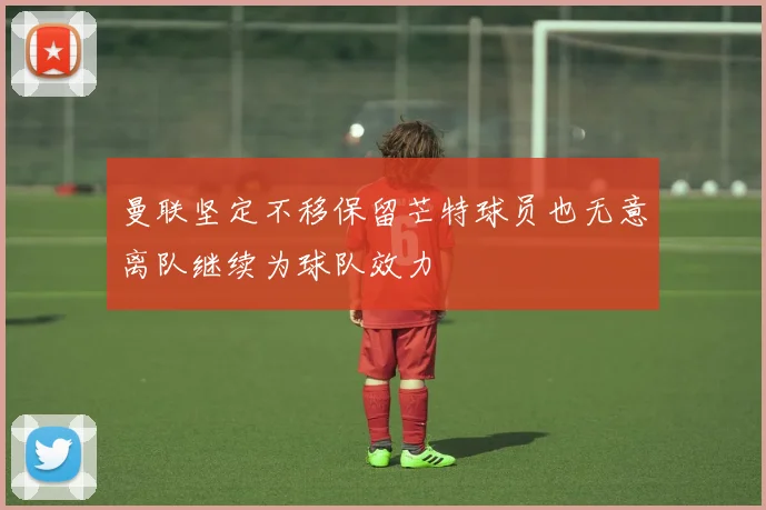曼联坚定不移保留芒特球员也无意离队继续为球队效力